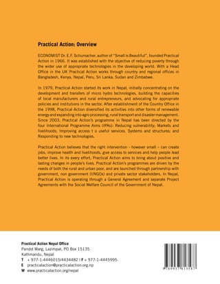 Practical Action: Overview

       ECONOMIST Dr. E.F. Schumacher, author of “Small is Beautiful”, founded Practical
       Action in 1966. It was established with the objective of reducing poverty through
       the wider use of appropriate technologies in the developing world. With a Head
       Office in the UK Practical Action works through country and regional offices in
       Bangladesh, Kenya, Nepal, Peru, Sri Lanka, Sudan and Zimbabwe.

       In 1979, Practical Action started its work in Nepal, initially concentrating on the
       development and transfers of micro hydro technologies, building the capacities
       of local manufacturers and rural entrepreneurs, and advocating for appropriate
       policies and institutions in the sector. After establishment of the Country Office in
       the 1998, Practical Action diversified its activities into other forms of renewable
       energy and expanding into agro processing, rural transport and disaster management.
       Since 2003, Practical Action’s programme in Nepal has been directed by the
       four International Programme Aims (IPAs): Reducing vulnerability; Markets and
       livelihoods; Improving access t o useful services. Systems and structures; and
       Responding to new technologies.

       Practical Action believes that the right intervention - however small – can create
       jobs, improve health and livelihoods, give access to services and help people lead
       better lives. In its every effort, Practical Action aims to bring about positive and
       lasting changes in people’s lives. Practical Action’s programmes are driven by the
       needs of both the rural and urban poor, and are launched through partnership with
       government, non government (I/NGOs) and private sector stakeholders. In Nepal,
       Practical Action is operating through a General Agreement and separate Project
       Agreements with the Social Welfare Council of the Government of Nepal.




Practical Action Nepal Office
Pandol Marg, Lazimpat, PO Box 15135
Kathmandu, Nepal
T + 977-1-4446015/4434482 | F + 977-1-4445995
E practicalaction@practicalaction.org.np
                                                                                  9 789937 813587
W www.practicalaction.org/nepal
 