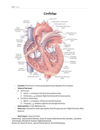 1 | P a g e
Gatheredby: AbdulmalikAl-Ghamdi, NassirAl-Saeed, AbdulrahmanAbu-Khashba, ,SaudKhan
SalihAshgar, Mustafa Al-Zaytooni, RaghadShawoosh.
Writtenby:Hawra Al-Eirani _Special ThanksGoesto: KhalidAlShabrawy
Cardiology
- Functionof the heart ismainlypumpingthe blood,Regulate the circulation.
- Valvesof the heart:
A- Semi Lunar:
1- Aortic betweenLeftVentricleandAorticArch.
2- Pulmonary betweenRightVentricleandPulmonaryartery.
B- A-V (Atrio-Ventricular):
1- Mitral between leftAtriumandleft Ventricle.
2- Tricuspid betweenrightAtriumandright Ventricle.
- Heart positionisinthe Mediastenum.
- Heart size isClosedFist,whenopeningthe chestfirst partyousee isRightVentricle,Most
Anterior.
- Heart Layers: (outerto inner)
 