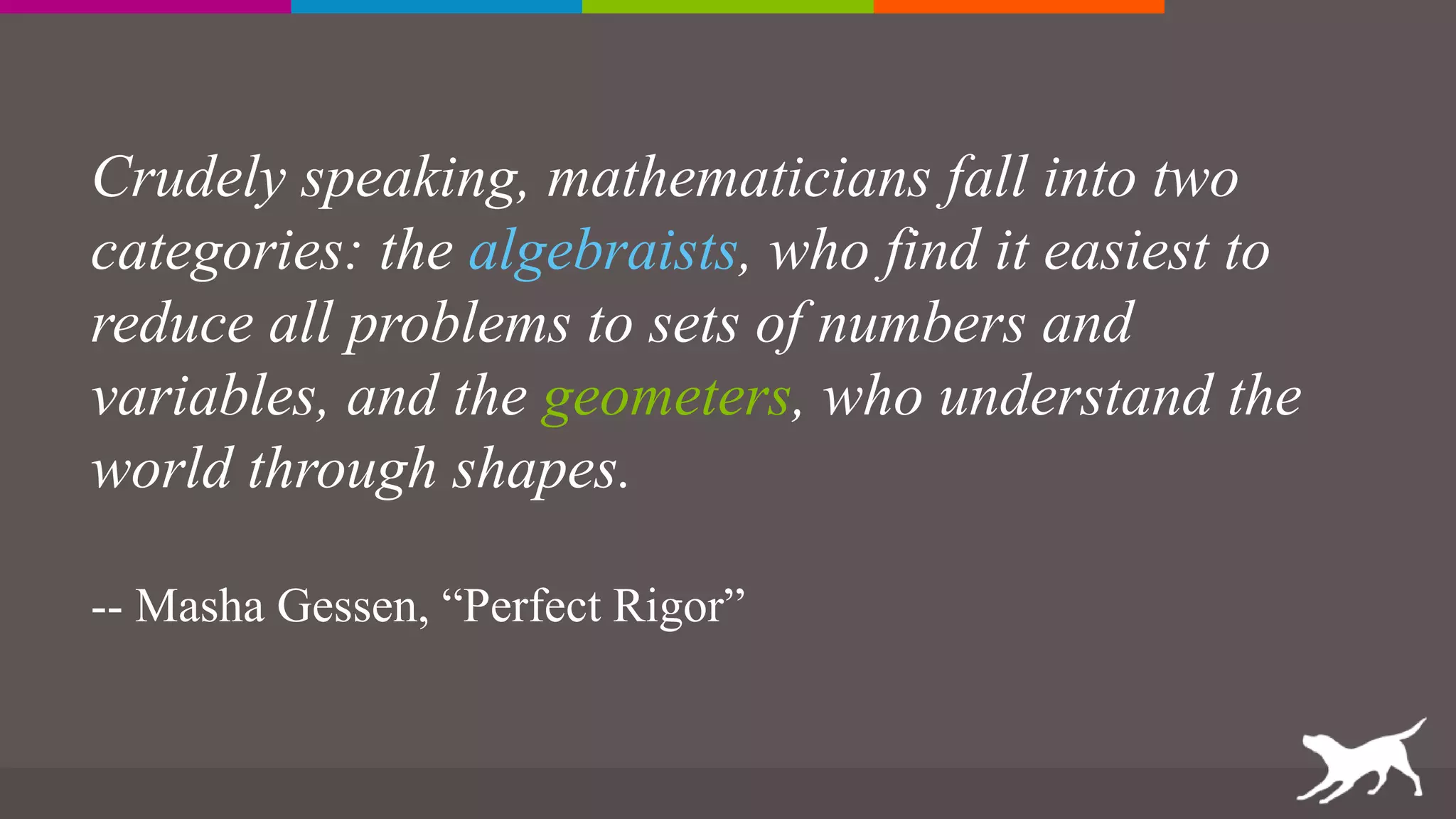 Crudely speaking, mathematicians fall into two
categories: the algebraists, who find it easiest to
reduce all problems to sets of numbers and
variables, and the geometers, who understand the
world through shapes.
-- Masha Gessen, “Perfect Rigor”
 