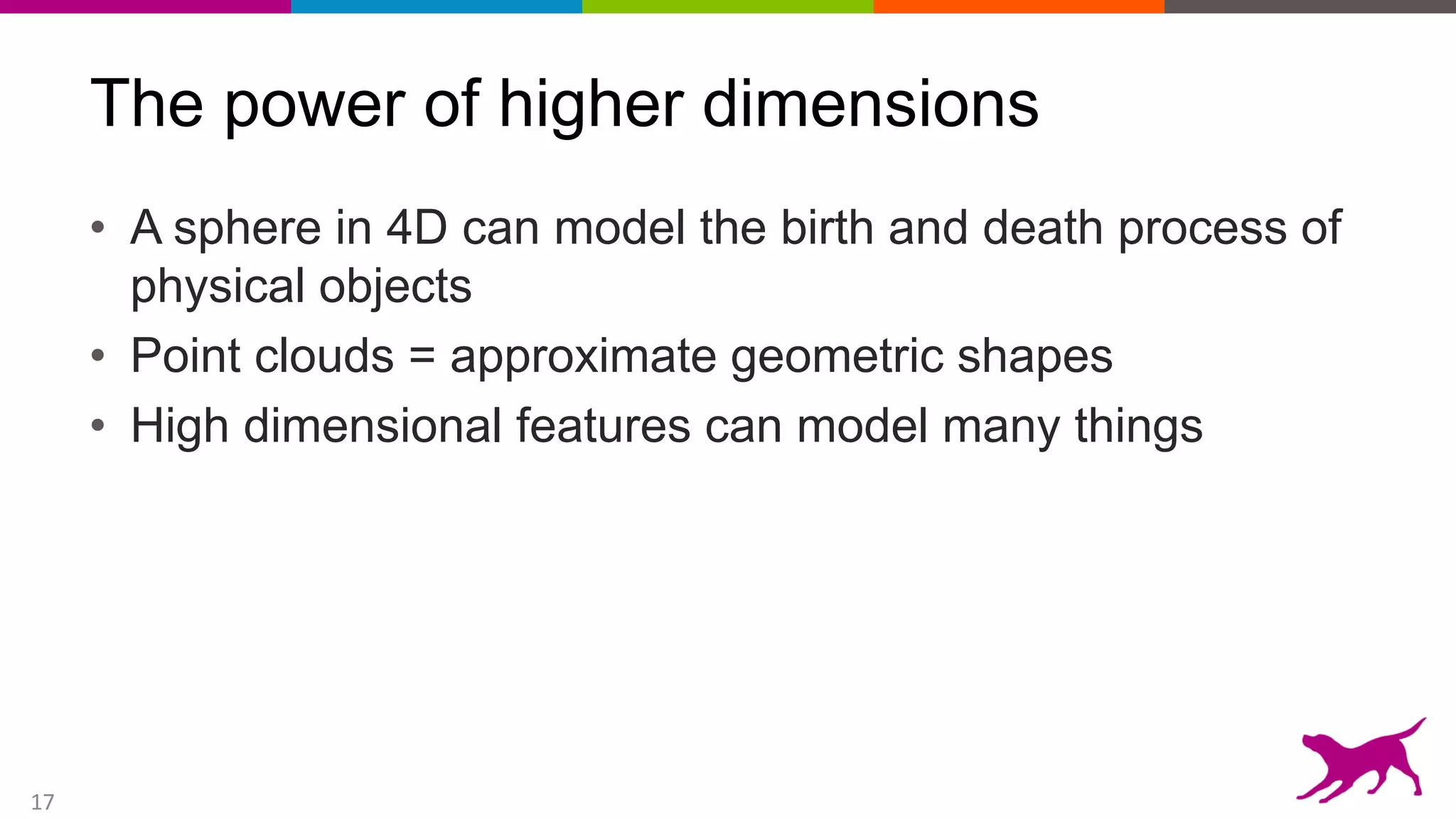 17
The power of higher dimensions
• A sphere in 4D can model the birth and death process of
physical objects
• Point clouds = approximate geometric shapes
• High dimensional features can model many things
 