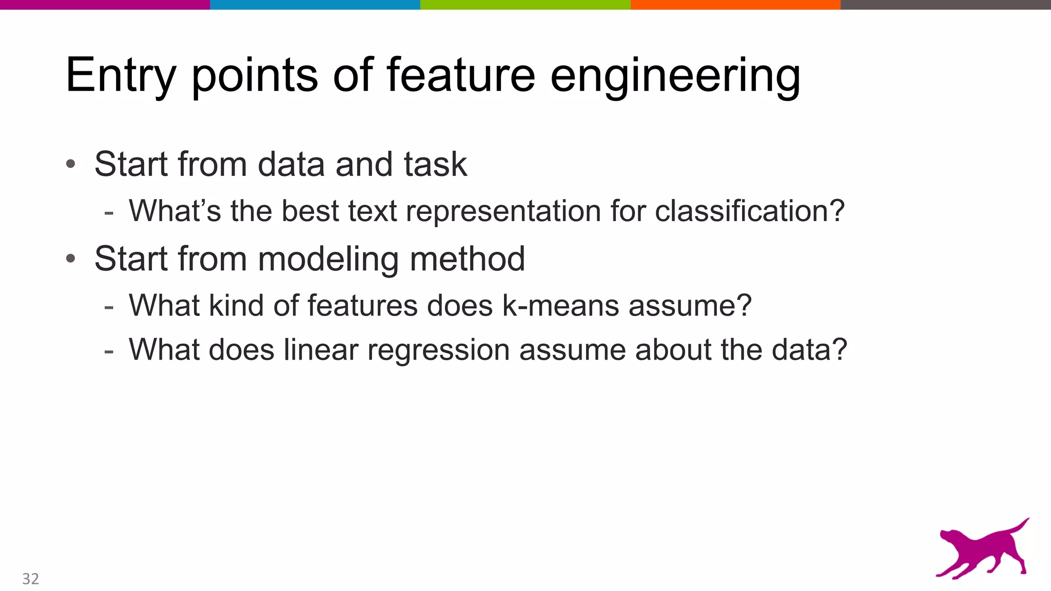 32
Entry points of feature engineering
• Start from data and task
- What’s the best text representation for classification?
• Start from modeling method
- What kind of features does k-means assume?
- What does linear regression assume about the data?
 