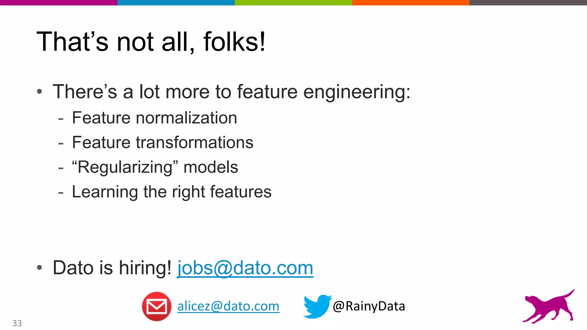 33
That’s not all, folks!
• There’s a lot more to feature engineering:
- Feature normalization
- Feature transformations
- “Regularizing” models
- Learning the right features
• Dato is hiring! jobs@dato.com
alicez@dato.com @RainyData
 