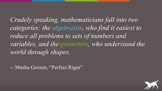 Crudely speaking, mathematicians fall into two
categories: the algebraists, who find it easiest to
reduce all problems to sets of numbers and
variables, and the geometers, who understand the
world through shapes.
-- Masha Gessen, “Perfect Rigor”
 