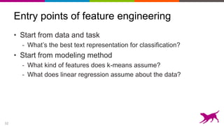 32
Entry points of feature engineering
• Start from data and task
- What’s the best text representation for classification?
• Start from modeling method
- What kind of features does k-means assume?
- What does linear regression assume about the data?
 