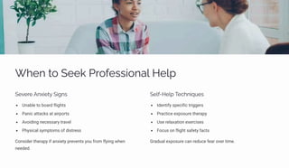 Wpµ ø¾ Spp¨ Pä¾ˆpìì•¾µa« Hp«á
Spėpäp Aµĝ•pøĞ S•‰µì
Unable to board flights
Panic attacks at airports
Avoiding necessary travel
Physical symptoms of distress
Consider therapy if anxiety prevents you from flying when
needed.
Sp«ˆ-Hp«á Tpcµ•ãĀpì
Identify specific triggers
Practice exposure therapy
Use relaxation exercises
Focus on flight safety facts
Gradual exposure can reduce fear over time.
 