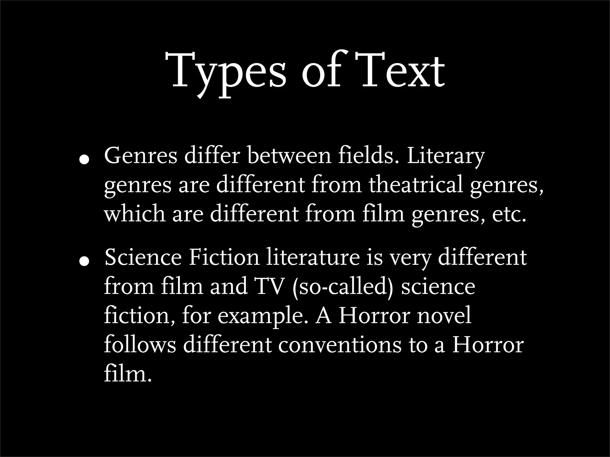 Types of Text
• Genres differ between fields. Literary
  genres are different from theatrical genres,
  which are different from film genres, etc.

• Science Fiction literature is very different
  from film and TV (so-called) science
  fiction, for example. A Horror novel
  follows different conventions to a Horror
  film.
 