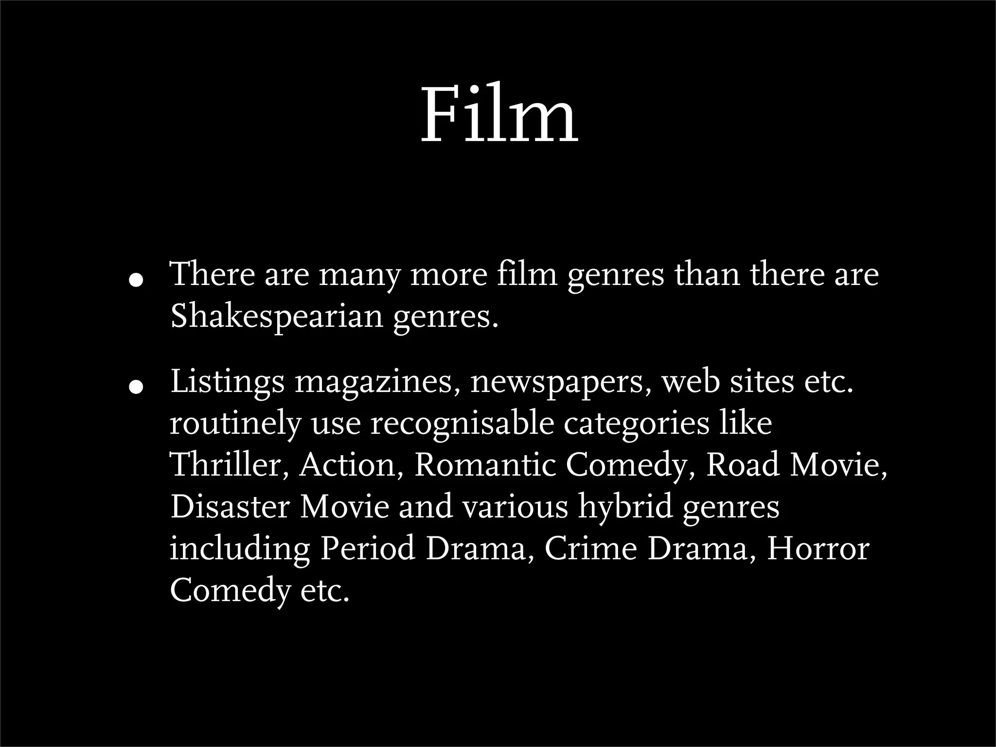 Film
•   There are many more film genres than there are
    Shakespearian genres.

•   Listings magazines, newspapers, web sites etc.
    routinely use recognisable categories like
    Thriller, Action, Romantic Comedy, Road Movie,
    Disaster Movie and various hybrid genres
    including Period Drama, Crime Drama, Horror
    Comedy etc.
 