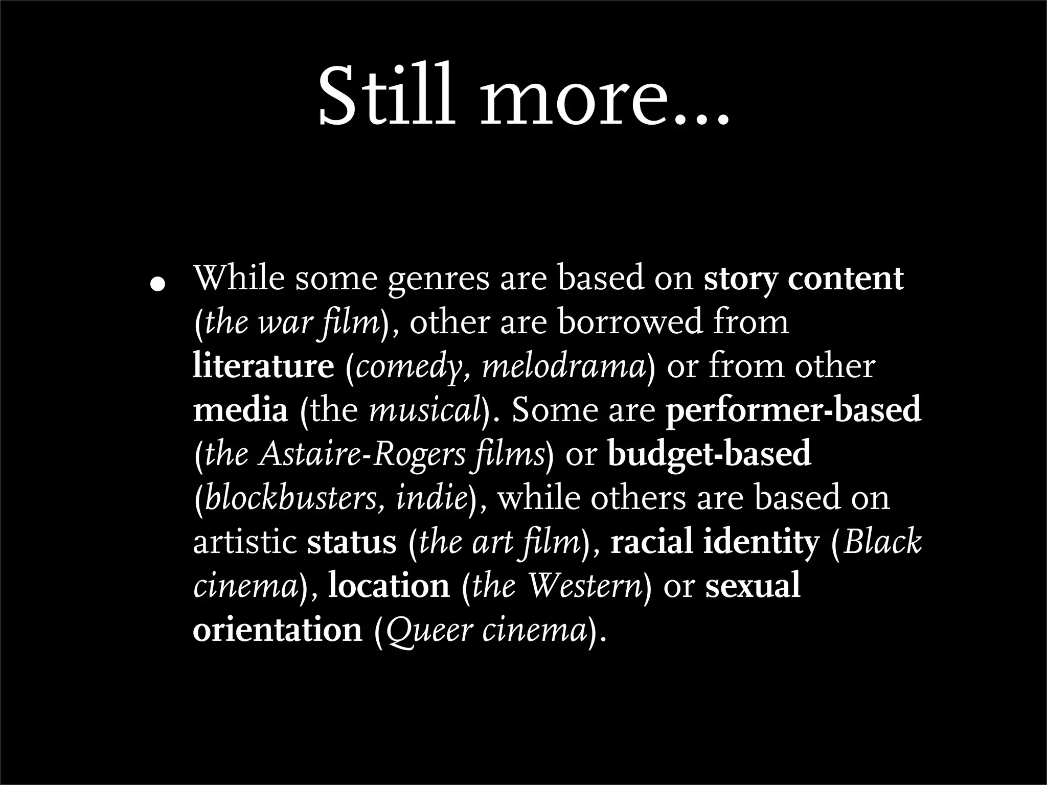 Still more...

•   While some genres are based on story content
    (the war film), other are borrowed from
    literature (comedy, melodrama) or from other
    media (the musical). Some are performer-based
    (the Astaire-Rogers films) or budget-based
    (blockbusters, indie), while others are based on
    artistic status (the art film), racial identity (Black
    cinema), location (the Western) or sexual
    orientation (Queer cinema).
 