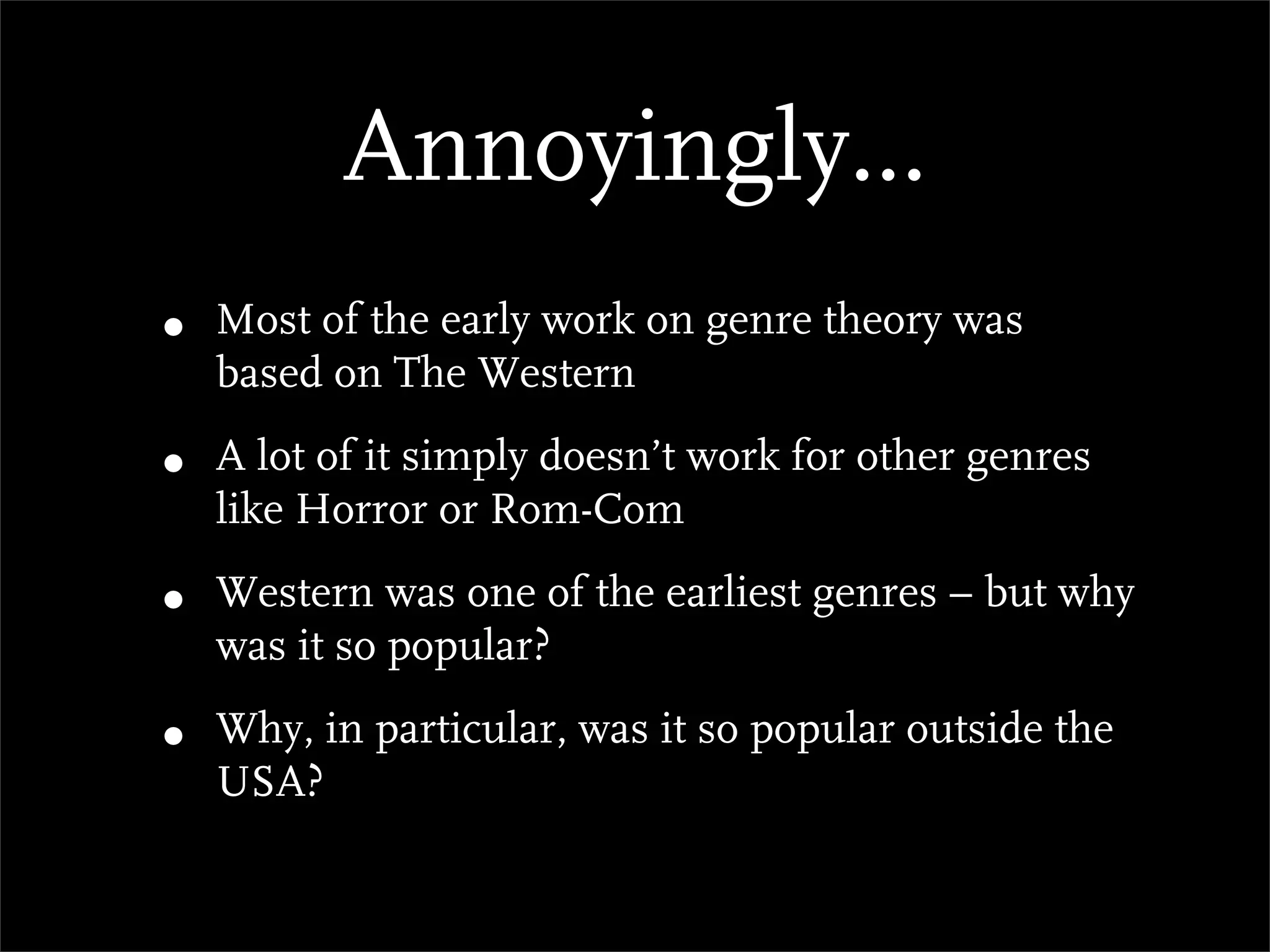 Annoyingly...
•   Most of the early work on genre theory was
    based on The Western

•   A lot of it simply doesn’t work for other genres
    like Horror or Rom-Com

•   Western was one of the earliest genres – but why
    was it so popular?

•   Why, in particular, was it so popular outside the
    USA?
 
