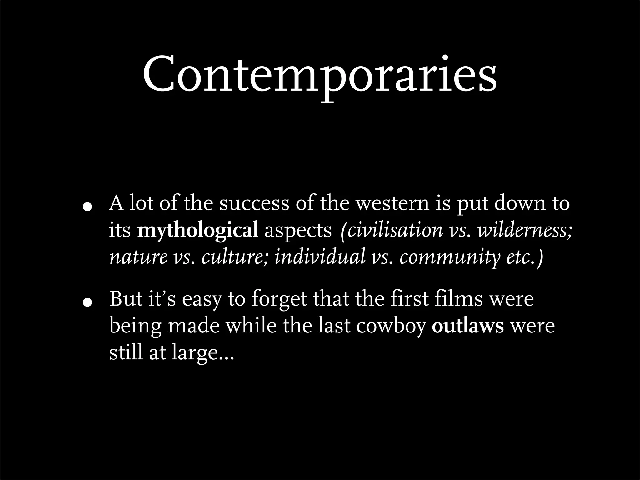 Contemporaries

•   A lot of the success of the western is put down to
    its mythological aspects (civilisation vs. wilderness;
    nature vs. culture; individual vs. community etc.)

•   But it’s easy to forget that the first films were
    being made while the last cowboy outlaws were
    still at large...
 