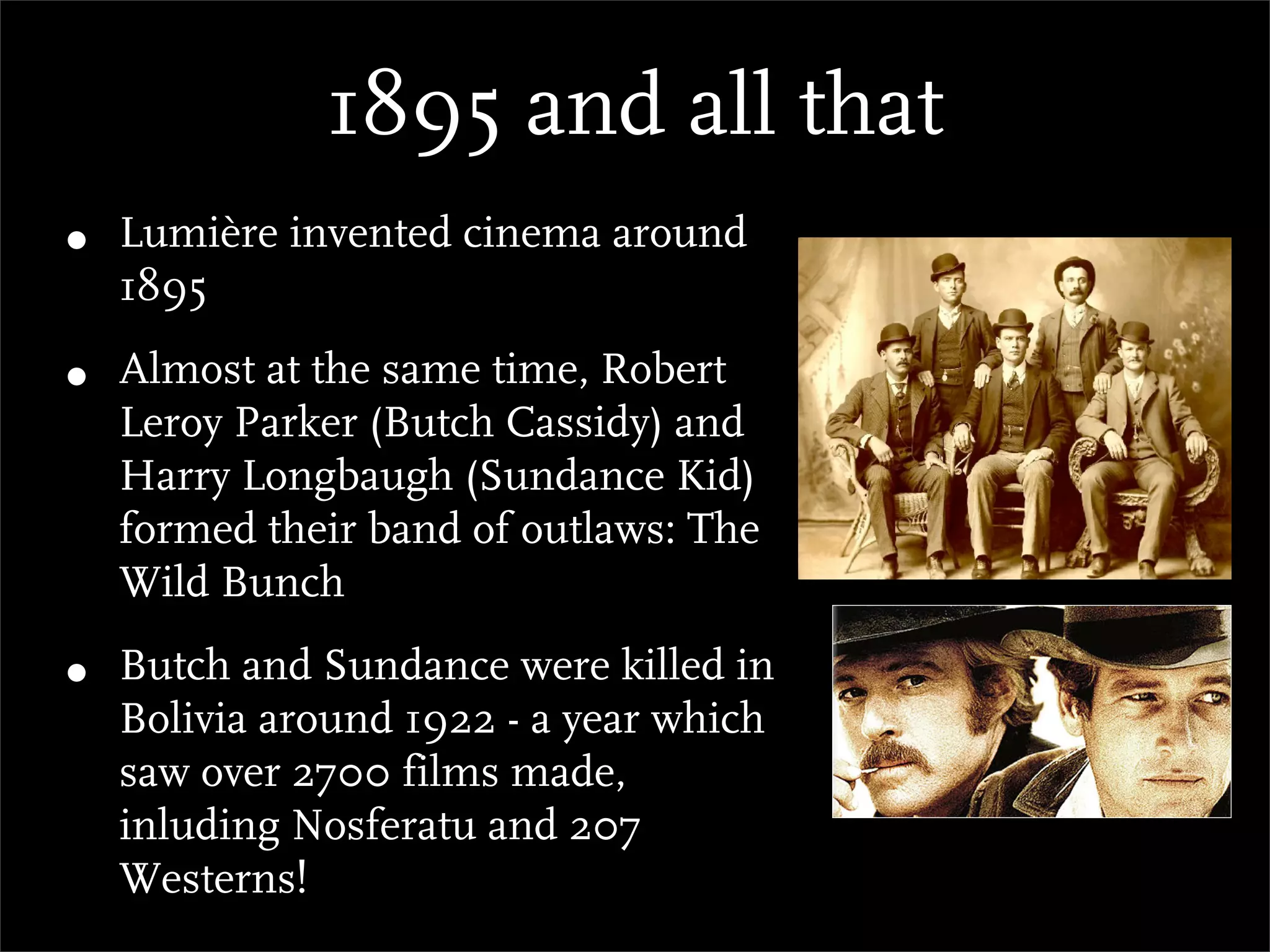 1895 and all that
•   Lumière invented cinema around
    1895

•   Almost at the same time, Robert
    Leroy Parker (Butch Cassidy) and
    Harry Longbaugh (Sundance Kid)
    formed their band of outlaws: The
    Wild Bunch

•   Butch and Sundance were killed in
    Bolivia around 1922 - a year which
    saw over 2700 films made,
    inluding Nosferatu and 207
    Westerns!
 