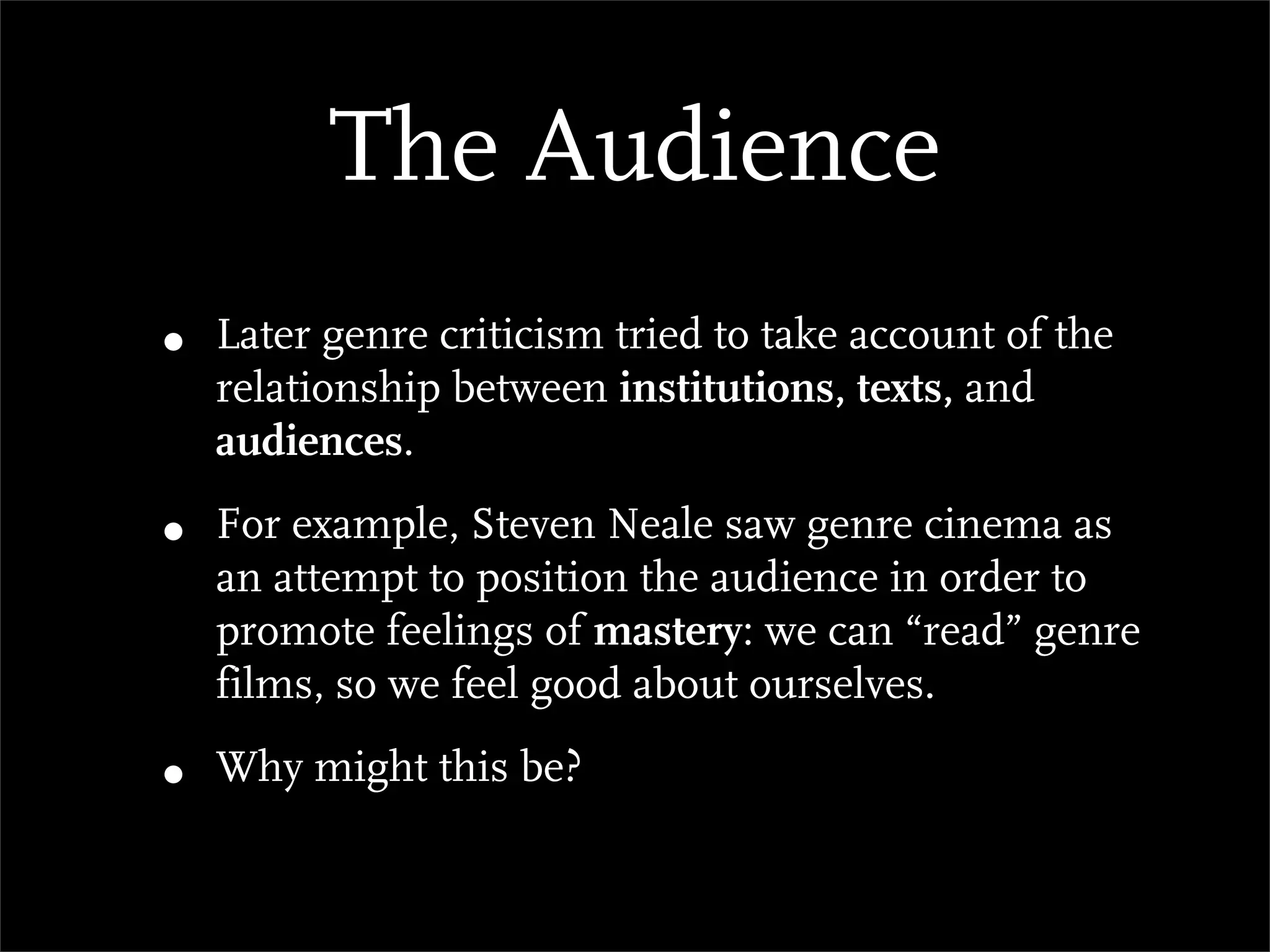 The Audience
•   Later genre criticism tried to take account of the
    relationship between institutions, texts, and
    audiences.

•   For example, Steven Neale saw genre cinema as
    an attempt to position the audience in order to
    promote feelings of mastery: we can “read” genre
    films, so we feel good about ourselves.

•   Why might this be?
 