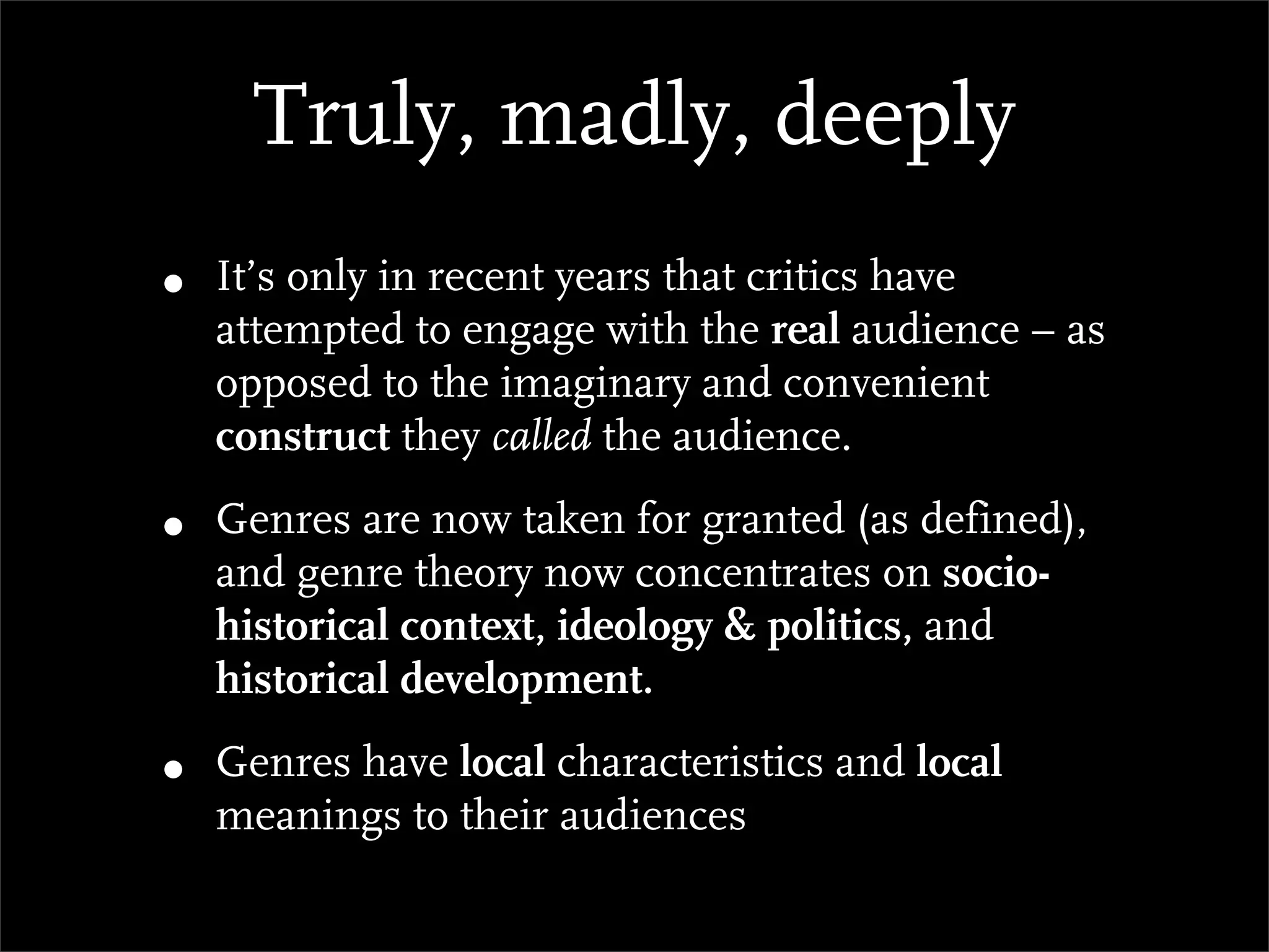 Truly, madly, deeply
•   It’s only in recent years that critics have
    attempted to engage with the real audience – as
    opposed to the imaginary and convenient
    construct they called the audience.

•   Genres are now taken for granted (as defined),
    and genre theory now concentrates on socio-
    historical context, ideology & politics, and
    historical development.

•   Genres have local characteristics and local
    meanings to their audiences
 