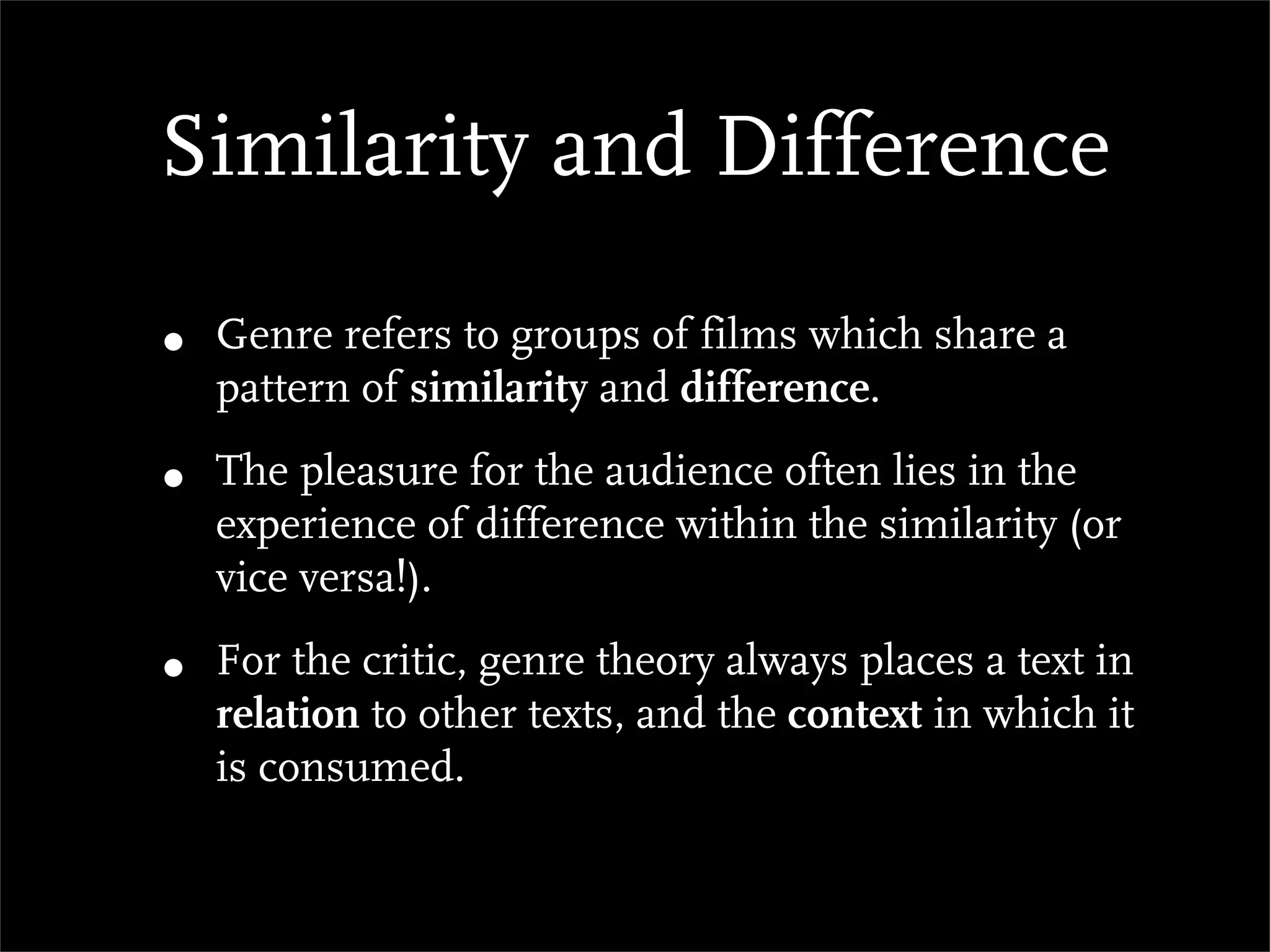 Similarity and Difference

•   Genre refers to groups of films which share a
    pattern of similarity and difference.

•   The pleasure for the audience often lies in the
    experience of difference within the similarity (or
    vice versa!).

•   For the critic, genre theory always places a text in
    relation to other texts, and the context in which it
    is consumed.
 