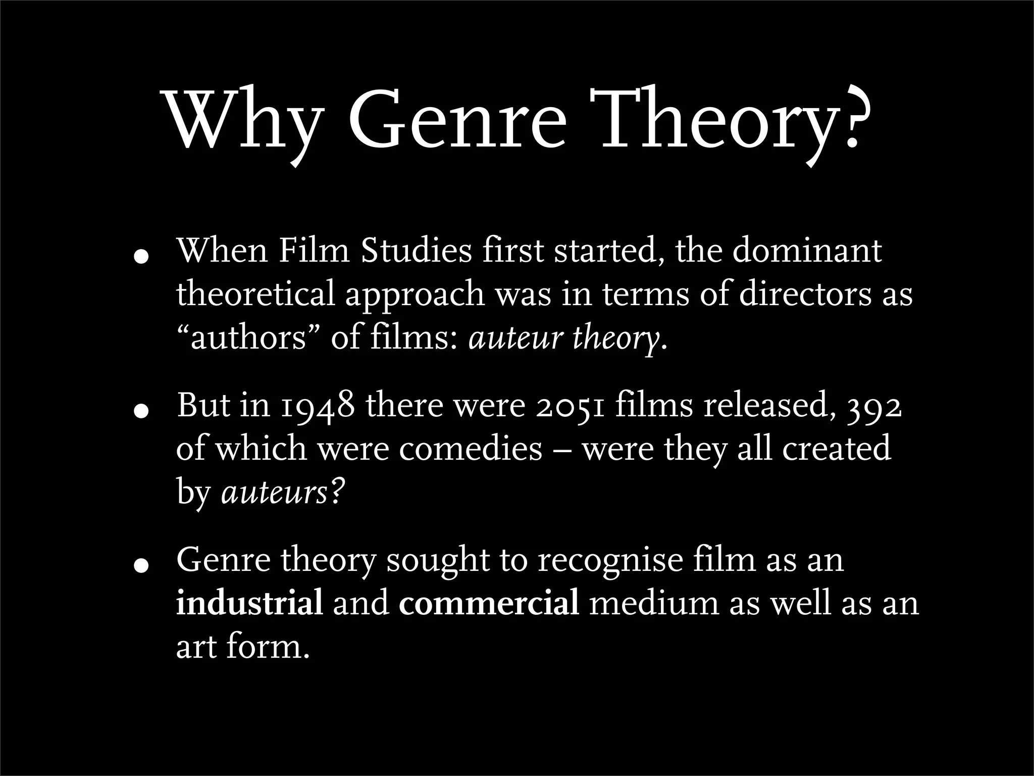 Why Genre Theory?
•   When Film Studies first started, the dominant
    theoretical approach was in terms of directors as
    “authors” of films: auteur theory.

•   But in 1948 there were 2051 films released, 392
    of which were comedies – were they all created
    by auteurs?

•   Genre theory sought to recognise film as an
    industrial and commercial medium as well as an
    art form.
 