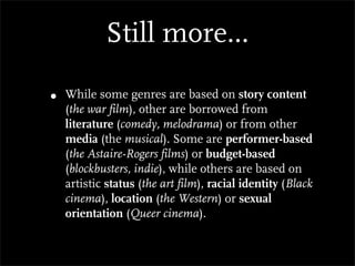 Still more...

•   While some genres are based on story content
    (the war film), other are borrowed from
    literature (comedy, melodrama) or from other
    media (the musical). Some are performer-based
    (the Astaire-Rogers films) or budget-based
    (blockbusters, indie), while others are based on
    artistic status (the art film), racial identity (Black
    cinema), location (the Western) or sexual
    orientation (Queer cinema).
 