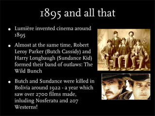 1895 and all that
•   Lumière invented cinema around
    1895

•   Almost at the same time, Robert
    Leroy Parker (Butch Cassidy) and
    Harry Longbaugh (Sundance Kid)
    formed their band of outlaws: The
    Wild Bunch

•   Butch and Sundance were killed in
    Bolivia around 1922 - a year which
    saw over 2700 films made,
    inluding Nosferatu and 207
    Westerns!
 