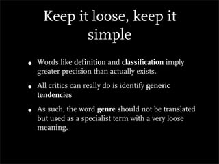 Keep it loose, keep it
            simple
•   Words like definition and classification imply
    greater precision than actually exists.

•   All critics can really do is identify generic
    tendencies

•   As such, the word genre should not be translated
    but used as a specialist term with a very loose
    meaning.
 
