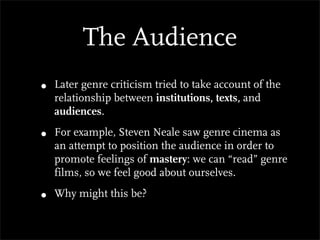 The Audience
•   Later genre criticism tried to take account of the
    relationship between institutions, texts, and
    audiences.

•   For example, Steven Neale saw genre cinema as
    an attempt to position the audience in order to
    promote feelings of mastery: we can “read” genre
    films, so we feel good about ourselves.

•   Why might this be?
 