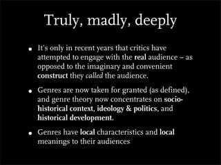 Truly, madly, deeply
•   It’s only in recent years that critics have
    attempted to engage with the real audience – as
    opposed to the imaginary and convenient
    construct they called the audience.

•   Genres are now taken for granted (as defined),
    and genre theory now concentrates on socio-
    historical context, ideology & politics, and
    historical development.

•   Genres have local characteristics and local
    meanings to their audiences
 