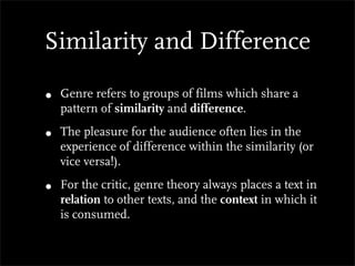 Similarity and Difference

•   Genre refers to groups of films which share a
    pattern of similarity and difference.

•   The pleasure for the audience often lies in the
    experience of difference within the similarity (or
    vice versa!).

•   For the critic, genre theory always places a text in
    relation to other texts, and the context in which it
    is consumed.
 