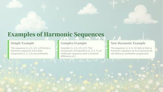 Examples of Harmonic Sequences
Simple Example
The sequence ( , / , / , / ) forms a
harmonic sequence since their
reciprocals ( , , , ) are arithmetic.
Complex Example
Consider ( , / , / , / ). The
reciprocals correspond to ( , , , ), an
arithmetic sequence with a common
difference of .
Non-Harmonic Example
The sequence ( , , , ) fails to form a
harmonic sequence as its reciprocals do
not follow an arithmetic progression.
 