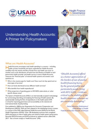 Understanding Health Accounts:
A Primer for Policymakers
What are Health Accounts?
Health Accounts encompass total health spending in a country – including
public, private, household, and donor expenditures. Health Accounts
carefully track the amount and flow of funds from one health care actor to
another, such as the distribution of funds from the Ministry of Health to each
government health provider and health service. In short, Health Accounts
measures the “financial pulse” of national health systems and answers such
questions as:
`` Who in the country pays for health care? How much do they spend and on
what types of services?
`` How are funds distributed across different health services?
`` Who benefits from health expenditures?
`` What proportion of spending goes to HIV/AIDS, tuberculosis, or other
specific disease areas?
The System of Health Accounts (SHA) is an internationally accepted methodology
for summarizing, describing, and analyzing the financing of health systems. By
systematically tracking the flow of expenditures in the health system SHA
is critical for improving governance and accountability at the national and
international levels of policymaking.
First published in 2000 by the Organization for Economic Cooperation and
Development (OECD)1
, SHA was then adapted to the developing-country context
in a version of the SHA called National Health Accounts (NHA) by theWorld
Health Organization (WHO).2
Over 100 developing countries have completed
NHA estimations to inform health policy and measure health system performance.
Recently, OECD, Eurostat, andWHO produced an updated version called SHA
20113
that is known simply as “Health Accounts” (HA).
“[Health Accounts] afford
us a better appreciation of
the burden of out-of-pocket
health financing borne
by the general public and
particularly people living
with HIV/AIDS – evidence
critical to the viability of the
health insurance schemes we
are currently developing.”
Tedros Adhanom Ghebreyesus5
2008 Minister of Health
Federal Democratic Republic of Ethiopia
 