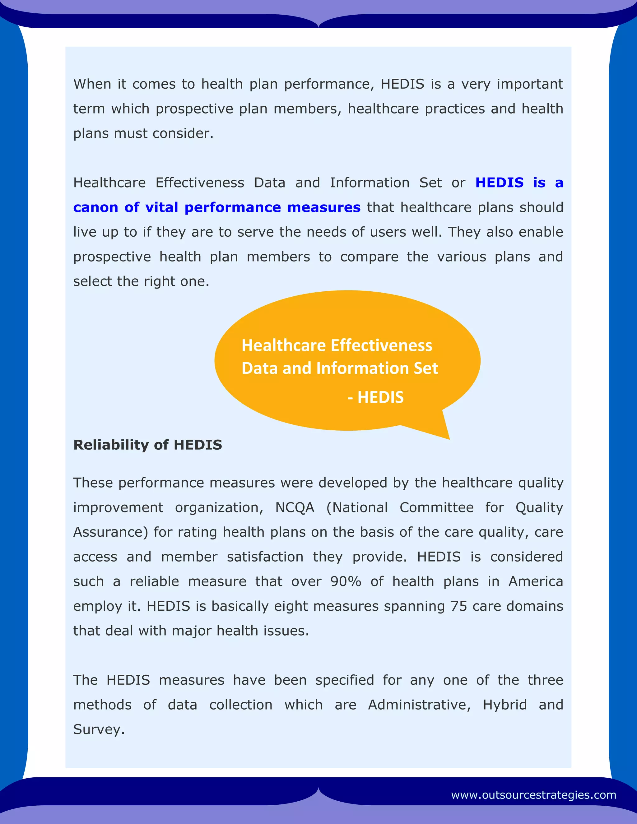 When it comes to health plan performance, HEDIS is a very important
term which prospective plan members, healthcare practices and health
plans must consider.
Healthcare Effectiveness Data and Information Set or HEDIS is a
canon of vital performance measures that healthcare plans should
live up to if they are to serve the needs of users well. They also enable
prospective health plan members to compare the various plans and
select the right one.
Reliability of HEDIS
These performance measures were developed by the healthcare quality
improvement organization, NCQA (National Committee for Quality
Assurance) for rating health plans on the basis of the care quality, care
access and member satisfaction they provide. HEDIS is considered
such a reliable measure that over 90% of health plans in America
employ it. HEDIS is basically eight measures spanning 75 care domains
that deal with major health issues.
The HEDIS measures have been specified for any one of the three
methods of data collection which are Administrative, Hybrid and
Survey.
www.outsourcestrategies.com
Healthcare Effectiveness
Data and Information Set
- HEDIS
 