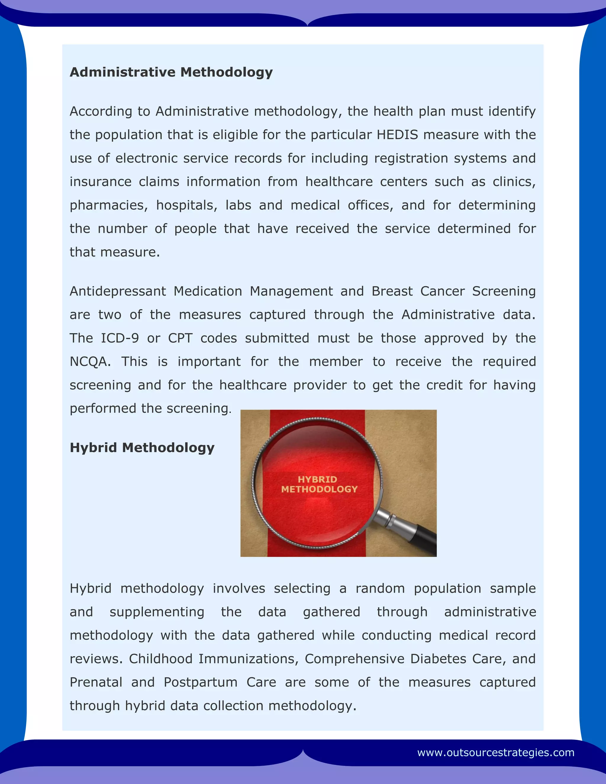 Administrative Methodology
According to Administrative methodology, the health plan must identify
the population that is eligible for the particular HEDIS measure with the
use of electronic service records for including registration systems and
insurance claims information from healthcare centers such as clinics,
pharmacies, hospitals, labs and medical offices, and for determining
the number of people that have received the service determined for
that measure.
Antidepressant Medication Management and Breast Cancer Screening
are two of the measures captured through the Administrative data.
The ICD-9 or CPT codes submitted must be those approved by the
NCQA. This is important for the member to receive the required
screening and for the healthcare provider to get the credit for having
performed the screening.
Hybrid Methodology
Hybrid methodology involves selecting a random population sample
and supplementing the data gathered through administrative
methodology with the data gathered while conducting medical record
reviews. Childhood Immunizations, Comprehensive Diabetes Care, and
Prenatal and Postpartum Care are some of the measures captured
through hybrid data collection methodology.
www.outsourcestrategies.com
 