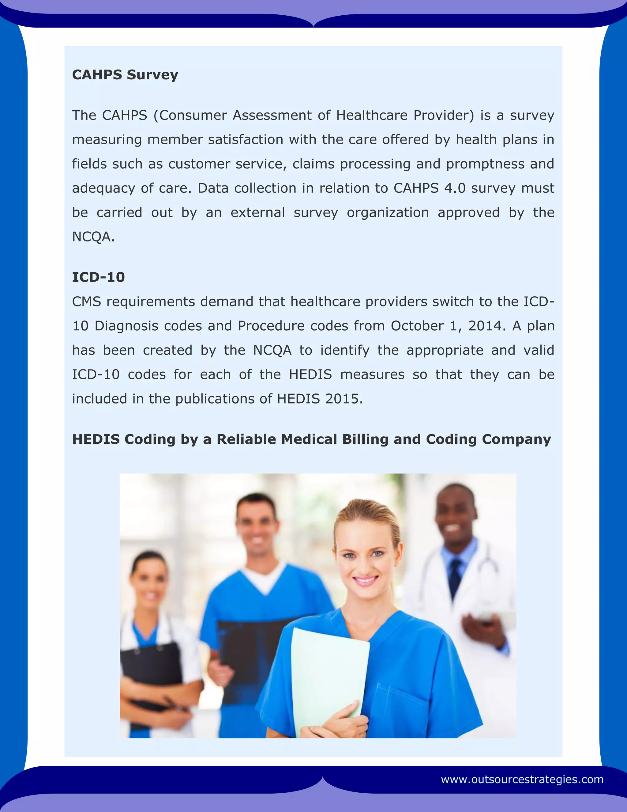 CAHPS Survey
The CAHPS (Consumer Assessment of Healthcare Provider) is a survey
measuring member satisfaction with the care offered by health plans in
fields such as customer service, claims processing and promptness and
adequacy of care. Data collection in relation to CAHPS 4.0 survey must
be carried out by an external survey organization approved by the
NCQA.
ICD-10
CMS requirements demand that healthcare providers switch to the ICD-
10 Diagnosis codes and Procedure codes from October 1, 2014. A plan
has been created by the NCQA to identify the appropriate and valid
ICD-10 codes for each of the HEDIS measures so that they can be
included in the publications of HEDIS 2015.
HEDIS Coding by a Reliable Medical Billing and Coding Company
www.outsourcestrategies.com
 