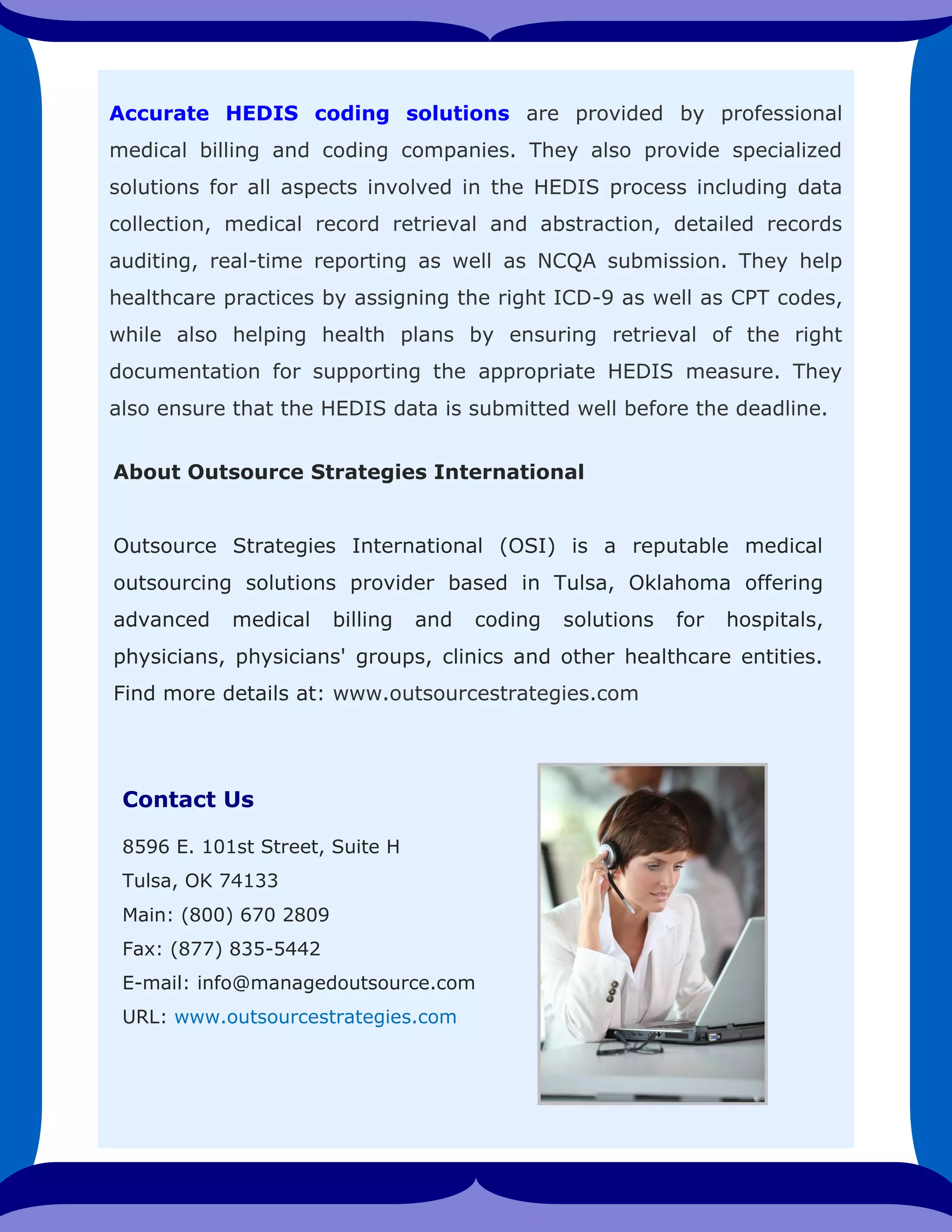 Accurate HEDIS coding solutions are provided by professional
medical billing and coding companies. They also provide specialized
solutions for all aspects involved in the HEDIS process including data
collection, medical record retrieval and abstraction, detailed records
auditing, real-time reporting as well as NCQA submission. They help
healthcare practices by assigning the right ICD-9 as well as CPT codes,
while also helping health plans by ensuring retrieval of the right
documentation for supporting the appropriate HEDIS measure. They
also ensure that the HEDIS data is submitted well before the deadline.
Contact Us
8596 E. 101st Street, Suite H
Tulsa, OK 74133
Main: (800) 670 2809
Fax: (877) 835-5442
E-mail: info@managedoutsource.com
URL: www.outsourcestrategies.com
About Outsource Strategies International
Outsource Strategies International (OSI) is a reputable medical
outsourcing solutions provider based in Tulsa, Oklahoma offering
advanced medical billing and coding solutions for hospitals,
physicians, physicians' groups, clinics and other healthcare entities.
Find more details at: www.outsourcestrategies.com
 
