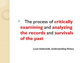  The process of critically
examining and analyzing
the records and survivals
of the past
Louis Gottschalk, Understanding History
 