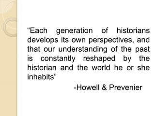 “Each generation of historians
develops its own perspectives, and
that our understanding of the past
is constantly reshaped by the
historian and the world he or she
inhabits”
-Howell & Prevenier
 