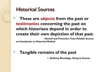 Historical Sources
Historical Sources
 These are objects from the past or
testimonies concerning the past on
which historians depend in order to
create their own depiction of that past.
- Howell and Prevenier, From Reliable Sources
an Introduction to Historical Method
 Tangible remains of the past
- Anthony Brundage, Going to Sources
 