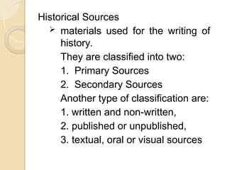 Historical Sources
 materials used for the writing of
history.
They are classified into two:
1. Primary Sources
2. Secondary Sources
Another type of classification are:
1. written and non-written,
2. published or unpublished,
3. textual, oral or visual sources
 