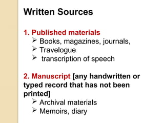 Written Sources
1. Published materials
 Books, magazines, journals,
 Travelogue
 transcription of speech
2. Manuscript [any handwritten or
typed record that has not been
printed]
 Archival materials
 Memoirs, diary
 