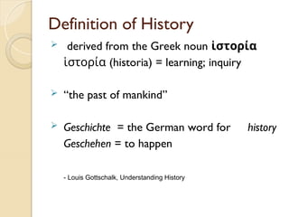 Definition of History
 derived from the Greek noun ἱστορία
ἱστορία (historia) = learning; inquiry
 “the past of mankind”
 Geschichte = the German word for history
Geschehen = to happen
- Louis Gottschalk, Understanding History
 