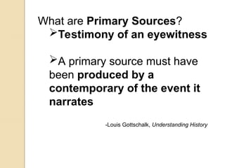 What are Primary Sources?
Testimony of an eyewitness
A primary source must have
been produced by a
contemporary of the event it
narrates
-Louis Gottschalk, Understanding History
 