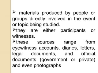  materials produced by people or
groups directly involved in the event
or topic being studied.
they are either participants or
witnesses.
these sources range from
eyewitness accounts, diaries, letters,
legal documents, and official
documents (government or private)
and even photographs
 