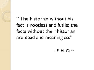 “ The historian without his
fact is rootless and futile; the
facts without their historian
are dead and meaningless”
- E. H. Carr
 