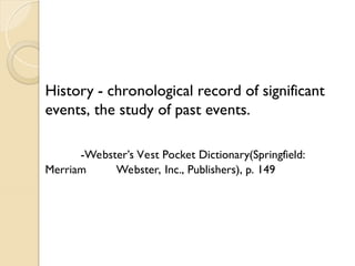 History - chronological record of significant
events, the study of past events.
-Webster’s Vest Pocket Dictionary(Springfield:
Merriam Webster, Inc., Publishers), p. 149
 