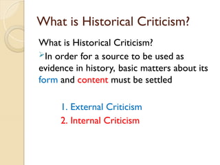 What is Historical Criticism?
What is Historical Criticism?
In order for a source to be used as
evidence in history, basic matters about its
form and content must be settled
1. External Criticism
2. Internal Criticism
 