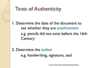 Tests of Authenticity
1. Determine the date of the document to
see whether they are anachronistic
e.g. pencils did not exist before the 16th
Century
2. Determine the author
e.g. handwriting, signature, seal
- Louis Gottschalk, Understanding History
 