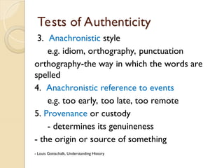 Tests of Authenticity
3. Anachronistic style
e.g. idiom, orthography, punctuation
orthography-the way in which the words are
spelled
4. Anachronistic reference to events
e.g. too early, too late, too remote
5. Provenance or custody
- determines its genuineness
- the origin or source of something
- Louis Gottschalk, Understanding History
 