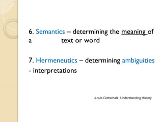 6. Semantics – determining the meaning of
a text or word
7. Hermeneutics – determining ambiguities
- interpretations
-Louis Gottschalk, Understanding History
 
