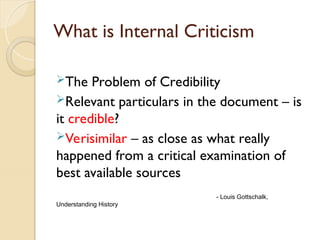 What is Internal Criticism
The Problem of Credibility
Relevant particulars in the document – is
it credible?
Verisimilar – as close as what really
happened from a critical examination of
best available sources
- Louis Gottschalk,
Understanding History
 