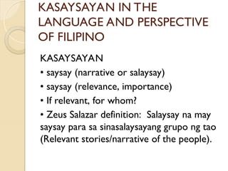 KASAYSAYAN IN THE
LANGUAGE AND PERSPECTIVE
OF FILIPINO
KASAYSAYAN
• saysay (narrative or salaysay)
• saysay (relevance, importance)
• If relevant, for whom?
• Zeus Salazar definition: Salaysay na may
saysay para sa sinasalaysayang grupo ng tao
(Relevant stories/narrative of the people).
 