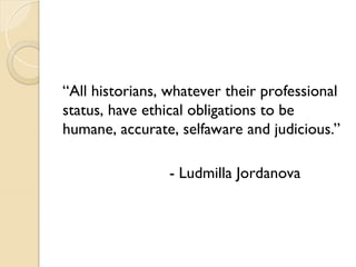 “All historians, whatever their professional
status, have ethical obligations to be
humane, accurate, selfaware and judicious.”
- Ludmilla Jordanova
 