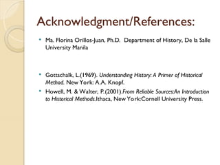 Acknowledgment/References:
 Ma. Florina Orillos-Juan, Ph.D. Department of History, De la Salle
University Manila
 Gottschalk, L.(1969). Understanding History: A Primer of Historical
Method. New York: A.A. Knopf.
 Howell, M. & Walter, P.(2001).From Reliable Sources:An Introduction
to Historical Methods.Ithaca, New York:Cornell University Press.
 