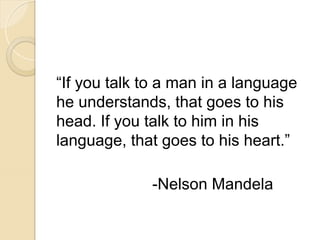 “If you talk to a man in a language
he understands, that goes to his
head. If you talk to him in his
language, that goes to his heart.”
-Nelson Mandela
 